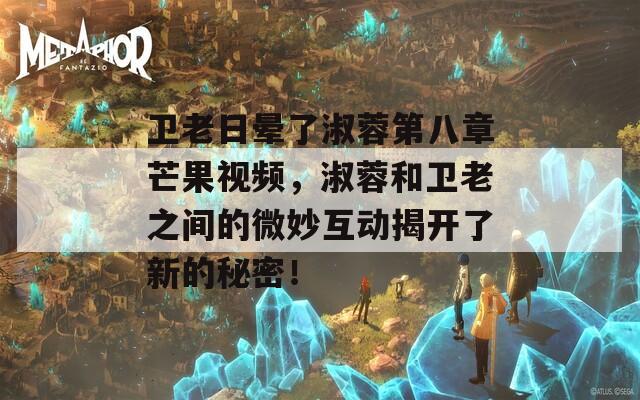 衛(wèi)老日暈了淑蓉第八章芒果視頻，淑蓉和衛(wèi)老之間的微妙互動揭開了新的秘密！