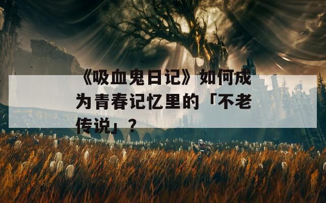 《吸血鬼日記》如何成為青春記憶里的「不老傳說」？