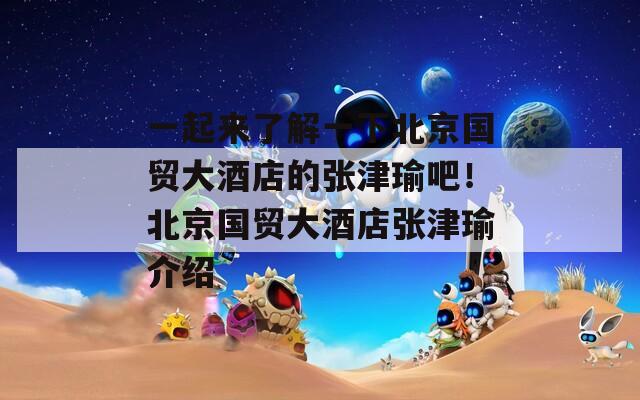 一起來了解一下北京國貿(mào)大酒店的張津瑜吧！北京國貿(mào)大酒店張津瑜介紹