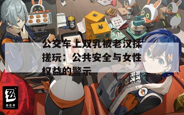 公交車上雙乳被老漢揉搓玩：公共安全與女性權(quán)益的警示
