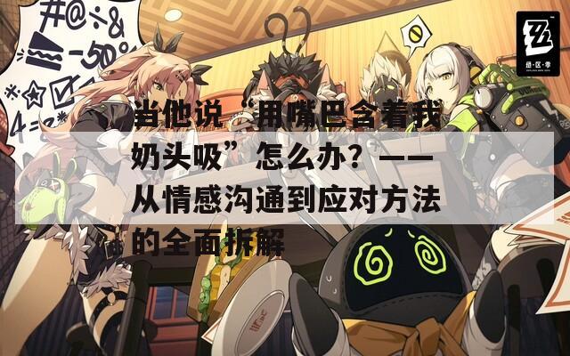 當他說“用嘴巴含著我奶頭吸”怎么辦？——從情感溝通到應對方法的全面拆解