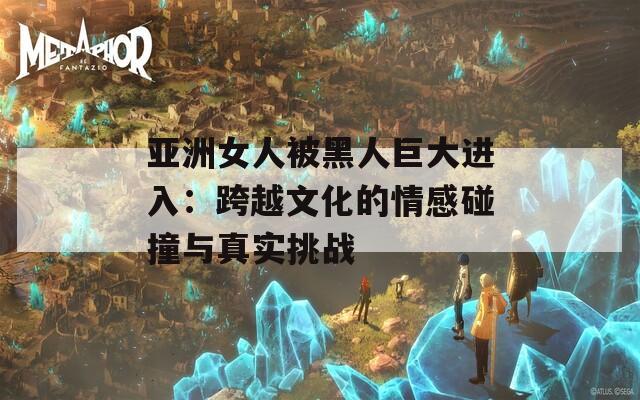 亞洲女人被黑人巨大進(jìn)入：跨越文化的情感碰撞與真實挑戰(zhàn)