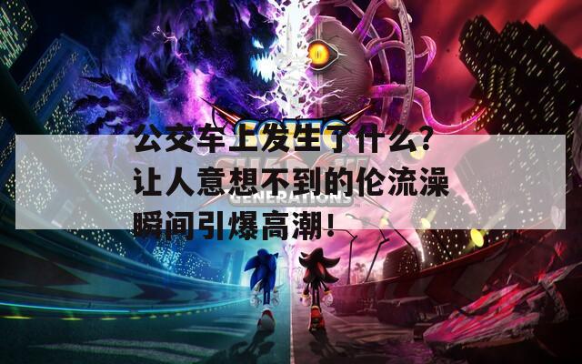 公交車上發(fā)生了什么？讓人意想不到的倫流澡瞬間引爆高潮！