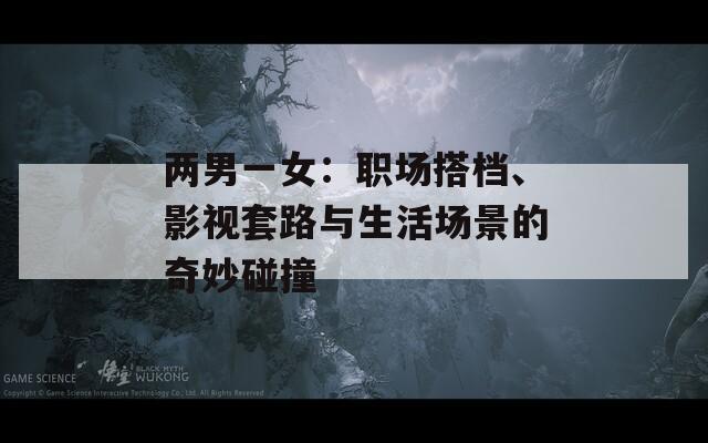 兩男一女：職場(chǎng)搭檔、影視套路與生活場(chǎng)景的奇妙碰撞