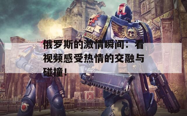 俄羅斯的激情瞬間：看視頻感受熱情的交融與碰撞！