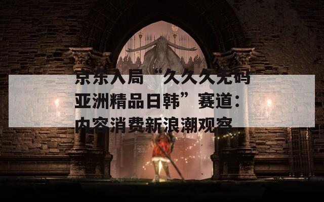 京東入局“久久久無(wú)碼亞洲精品日韓”賽道：內(nèi)容消費(fèi)新浪潮觀察