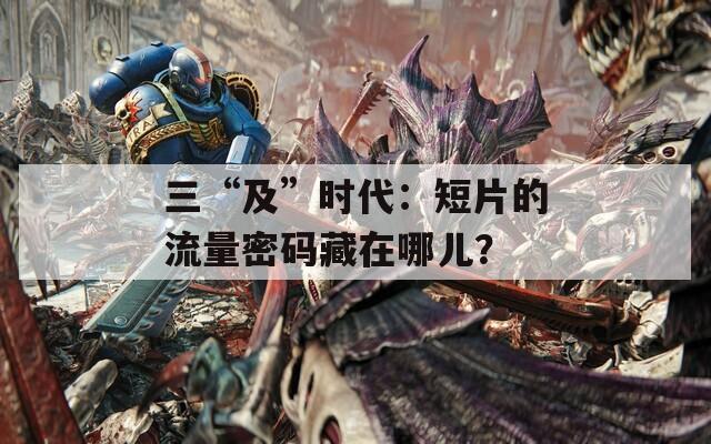 三“及”時(shí)代：短片的流量密碼藏在哪兒？