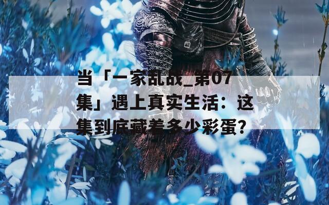 當「一家亂戰(zhàn)_第07集」遇上真實生活：這集到底藏著多少彩蛋？