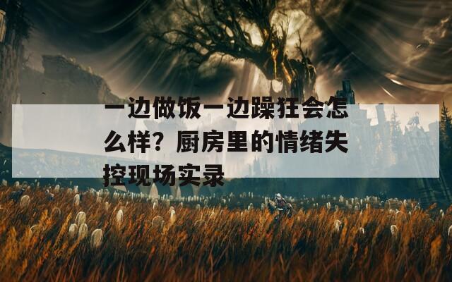 一邊做飯一邊躁狂會怎么樣？廚房里的情緒失控現(xiàn)場實錄