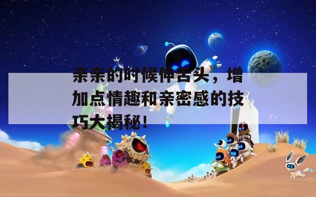 親親的時候伸舌頭，增加點情趣和親密感的技巧大揭秘！
