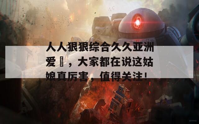人人狠狠綜合久久亞洲愛(ài)咲，大家都在說(shuō)這姑娘真厲害，值得關(guān)注！