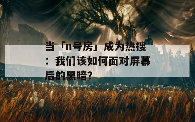 當「n號房」成為熱搜：我們該如何面對屏幕后的黑暗？