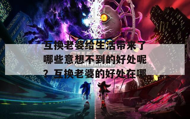 互換老婆給生活帶來了哪些意想不到的好處呢？互換老婆的好處在哪