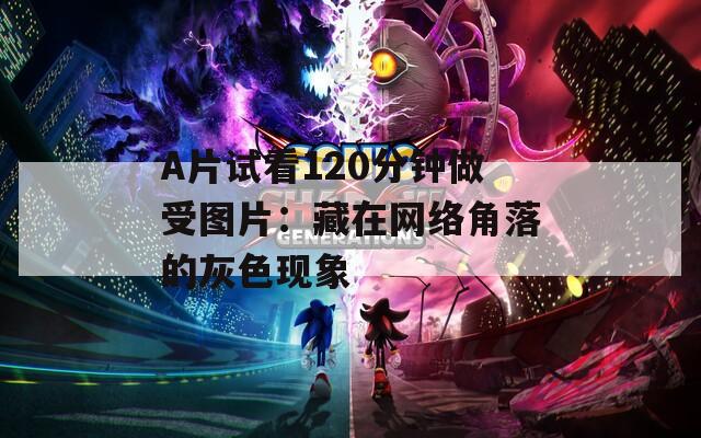 A片試看120分鐘做受圖片：藏在網(wǎng)絡(luò)角落的灰色現(xiàn)象
