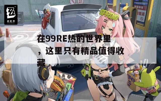 在99RE熱的世界里，這里只有精品值得收藏