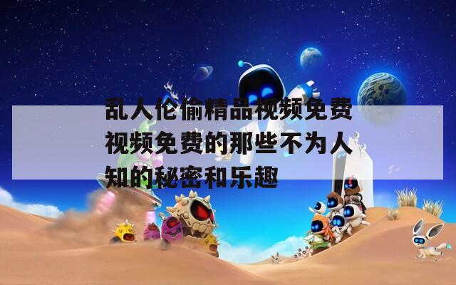 亂人倫偷精品視頻免費(fèi)視頻免費(fèi)的那些不為人知的秘密和樂(lè)趣