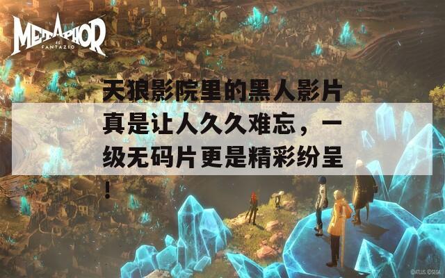 天狼影院里的黑人影片真是讓人久久難忘，一級(jí)無(wú)碼片更是精彩紛呈！