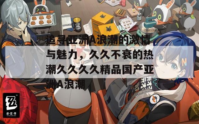 追尋亞洲A浪潮的激情與魅力，久久不衰的熱潮久久久久精品國產(chǎn)亞洲A浪潮