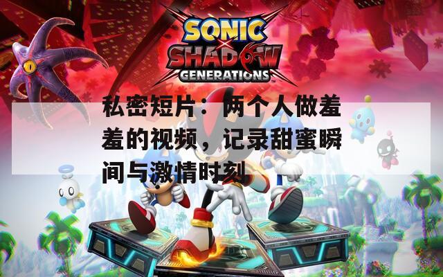 私密短片：兩個人做羞羞的視頻，記錄甜蜜瞬間與激情時刻