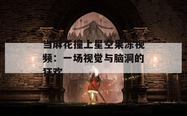 當(dāng)麻花撞上星空果凍視頻：一場視覺與腦洞的狂歡