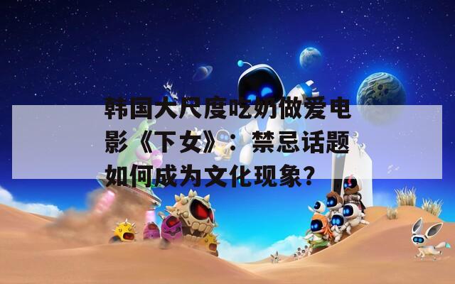 韓國(guó)大尺度吃奶做愛電影《下女》：禁忌話題如何成為文化現(xiàn)象？