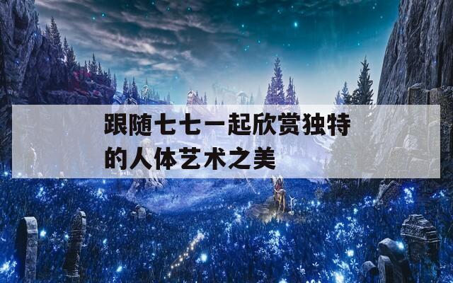 跟隨七七一起欣賞獨特的人體藝術(shù)之美