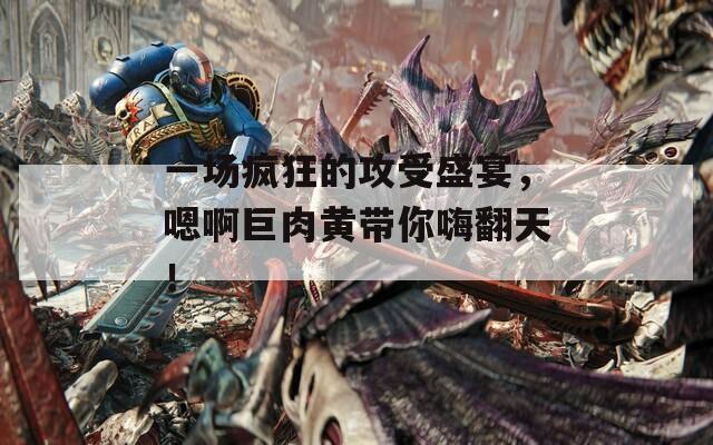 一場瘋狂的攻受盛宴，嗯啊巨肉黃帶你嗨翻天！