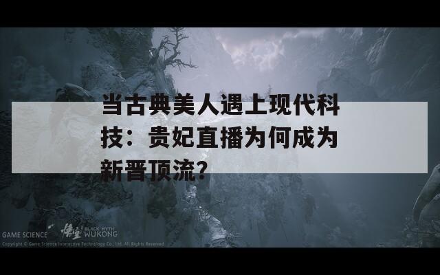 當(dāng)古典美人遇上現(xiàn)代科技：貴妃直播為何成為新晉頂流？