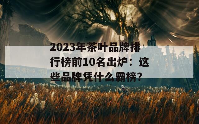 2023年茶葉品牌排行榜前10名出爐：這些品牌憑什么霸榜？