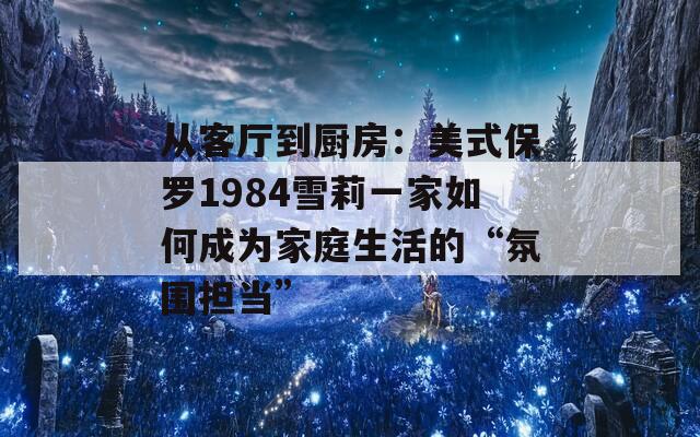 從客廳到廚房：美式保羅1984雪莉一家如何成為家庭生活的“氛圍擔當”