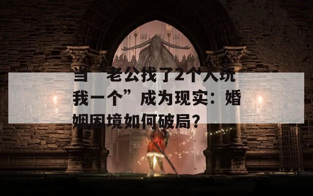 當“老公找了2個人玩我一個”成為現(xiàn)實：婚姻困境如何破局？