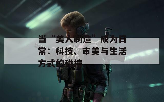當(dāng)“美人制造”成為日常：科技、審美與生活方式的碰撞
