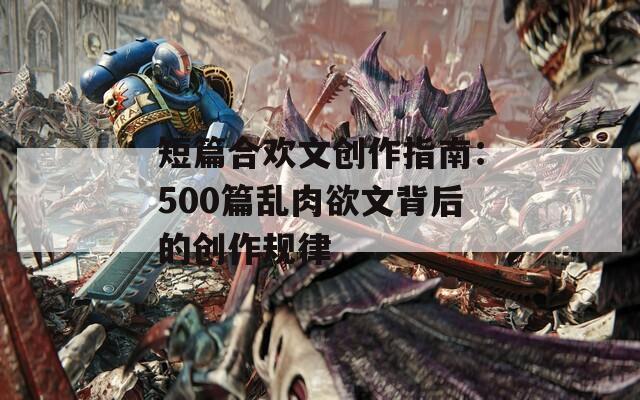 短篇合歡文創(chuàng)作指南：500篇亂肉欲文背后的創(chuàng)作規(guī)律