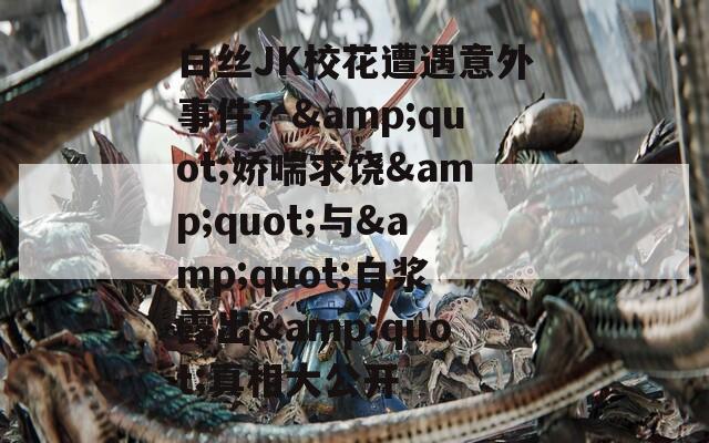 白絲JK校花遭遇意外事件？&quot;嬌喘求饒&quot;與&quot;白漿露出&quot;真相大公開