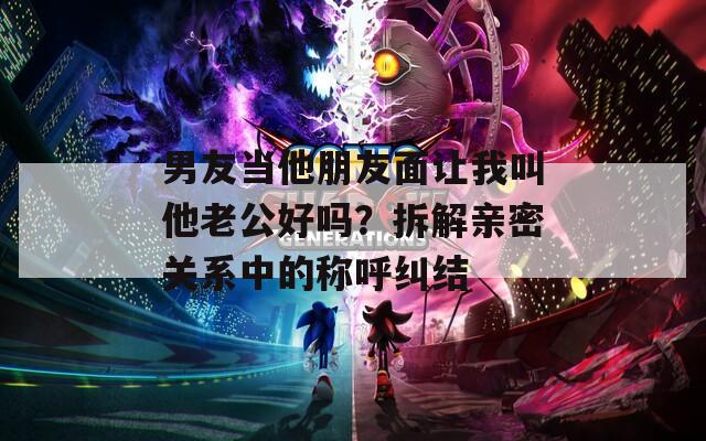 男友當(dāng)他朋友面讓我叫他老公好嗎？拆解親密關(guān)系中的稱呼糾結(jié)