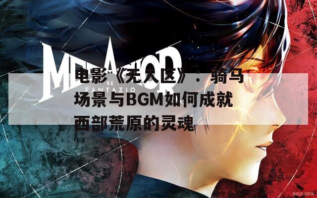 電影《無人區(qū)》：騎馬場景與BGM如何成就西部荒原的靈魂