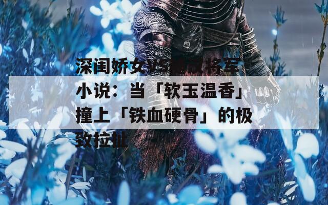 深閨嬌女VS糙漢將軍小說：當「軟玉溫香」撞上「鐵血硬骨」的極致拉扯