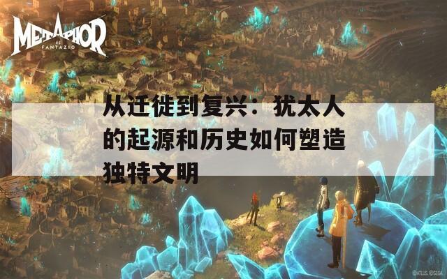 從遷徙到復(fù)興：猶太人的起源和歷史如何塑造獨(dú)特文明