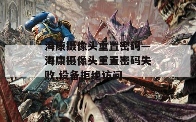 ?？禂z像頭重置密碼—海康攝像頭重置密碼失敗,設(shè)備拒絕訪問(wèn)