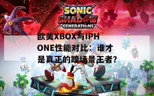 歐美XBOX與IPHONE性能對比：誰才是真正的跨場景王者？