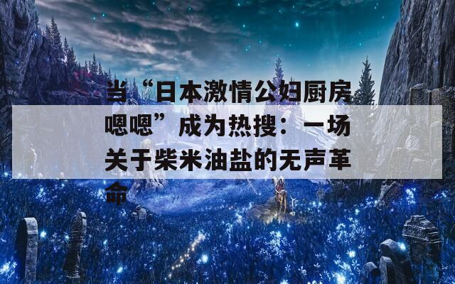 當(dāng)“日本激情公婦廚房嗯嗯”成為熱搜：一場(chǎng)關(guān)于柴米油鹽的無聲革命