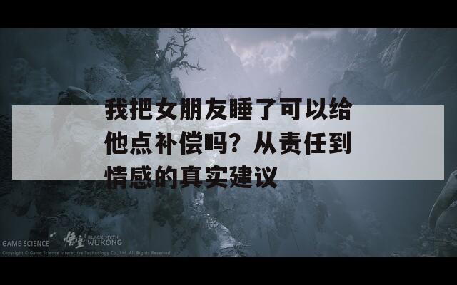 我把女朋友睡了可以給他點補償嗎？從責任到情感的真實建議