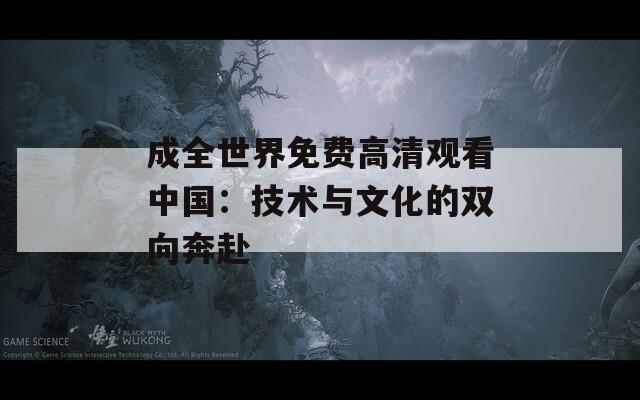 成全世界免費(fèi)高清觀看中國(guó)：技術(shù)與文化的雙向奔赴