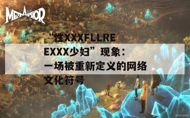 “性XXXFLLREEXXX少婦”現(xiàn)象：一場(chǎng)被重新定義的網(wǎng)絡(luò)文化符號(hào)