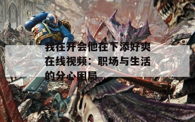 我在開會他在下添好爽在線視頻：職場與生活的分心困局