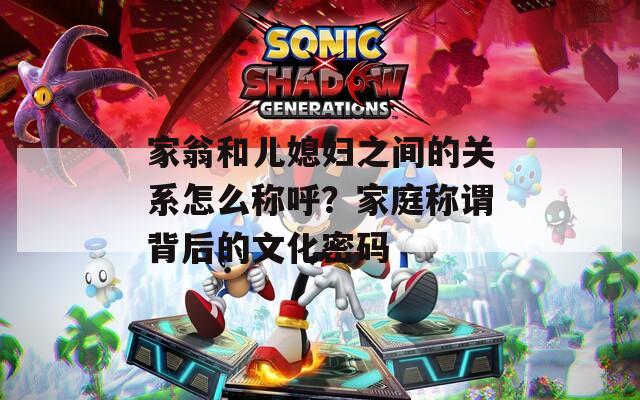 家翁和兒媳婦之間的關(guān)系怎么稱呼？家庭稱謂背后的文化密碼