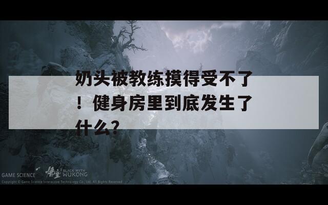 奶頭被教練摸得受不了！健身房里到底發(fā)生了什么？