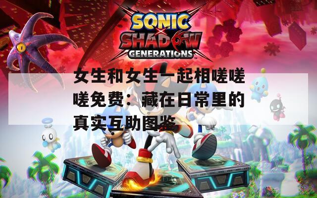 女生和女生一起相嗟嗟嗟免費(fèi)：藏在日常里的真實(shí)互助圖鑒