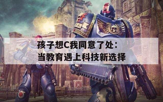 孩子想C我同意了處：當(dāng)教育遇上科技新選擇