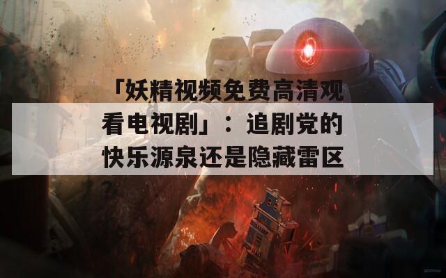 「妖精視頻免費(fèi)高清觀看電視劇」：追劇黨的快樂(lè)源泉還是隱藏雷區(qū)？